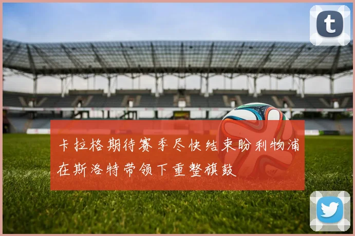 卡拉格期待赛季尽快结束盼利物浦在斯洛特带领下重整旗鼓