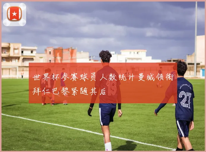 世界杯参赛球员人数统计曼城领衔拜仁巴黎紧随其后