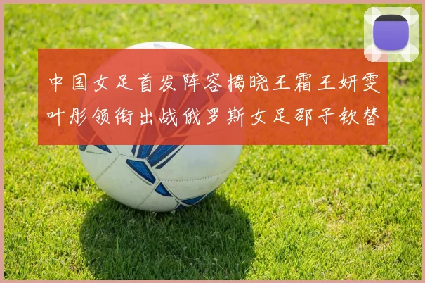 中国女足首发阵容揭晓王霜王妍雯叶彤领衔出战俄罗斯女足邵子钦替补待命