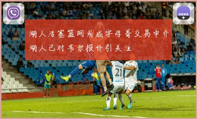 湖人活塞篮网或成字母哥交易中介湖人已对韦尔报价引关注