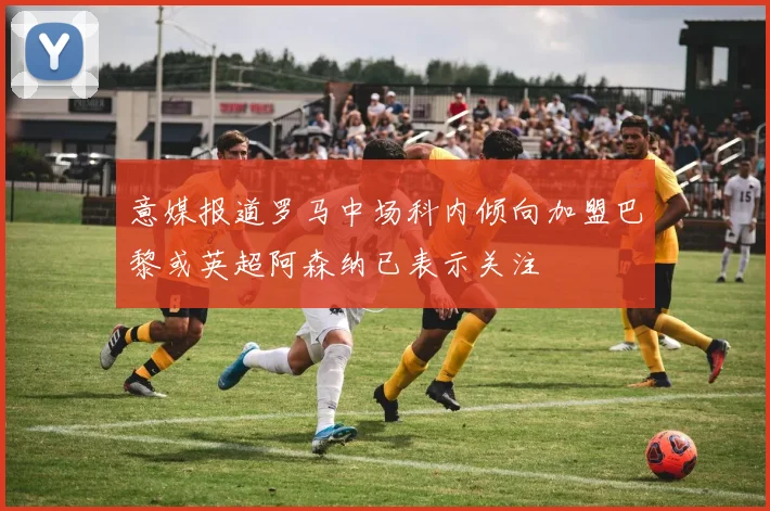 意媒报道罗马中场科内倾向加盟巴黎或英超阿森纳已表示关注