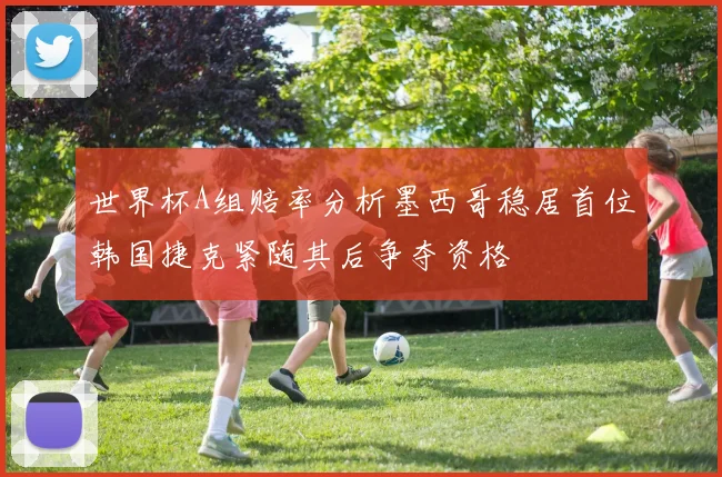 世界杯A组赔率分析墨西哥稳居首位韩国捷克紧随其后争夺资格