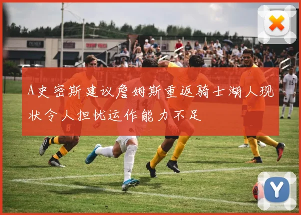 A史密斯建议詹姆斯重返骑士湖人现状令人担忧运作能力不足