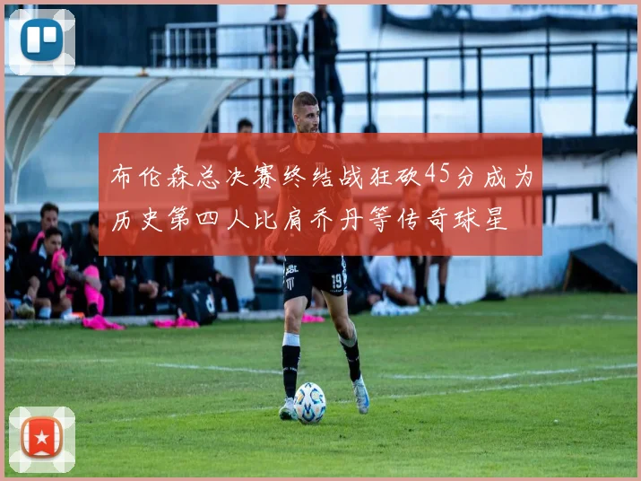 布伦森总决赛终结战狂砍45分成为历史第四人比肩乔丹等传奇球星