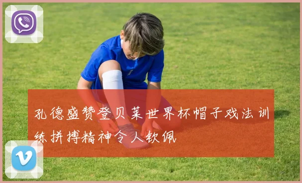 孔德盛赞登贝莱世界杯帽子戏法训练拼搏精神令人钦佩