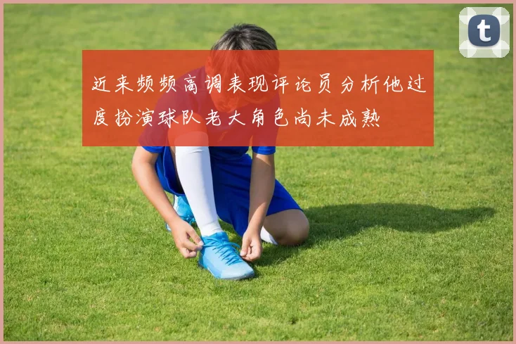 近来频频高调表现评论员分析他过度扮演球队老大角色尚未成熟