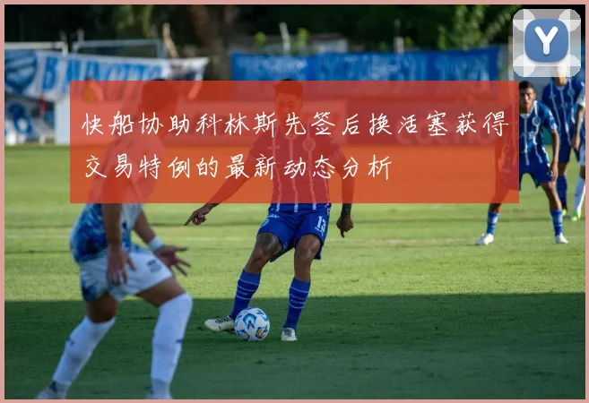 快船协助科林斯先签后换活塞获得交易特例的最新动态分析