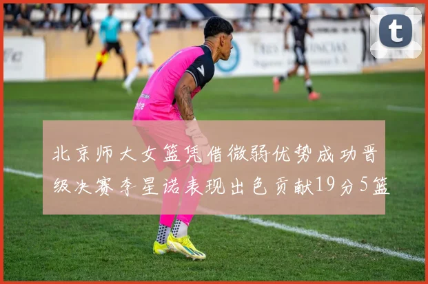 北京师大女篮凭借微弱优势成功晋级决赛李星诺表现出色贡献19分5篮板