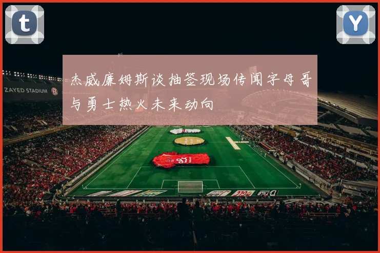 杰威廉姆斯谈抽签现场传闻字母哥与勇士热火未来动向
