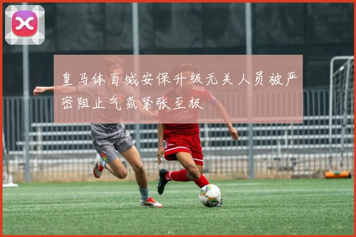 皇马体育城安保升级无关人员被严密阻止气氛紧张至极