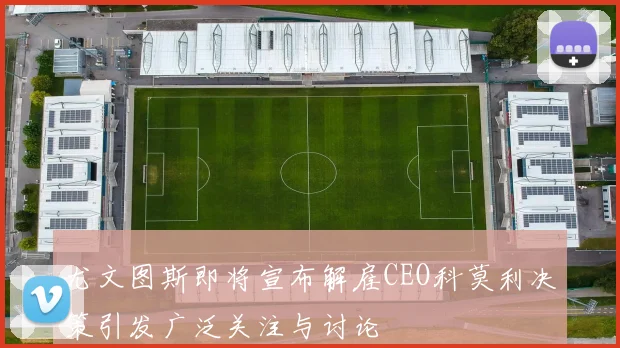 尤文图斯即将宣布解雇CEO科莫利决策引发广泛关注与讨论