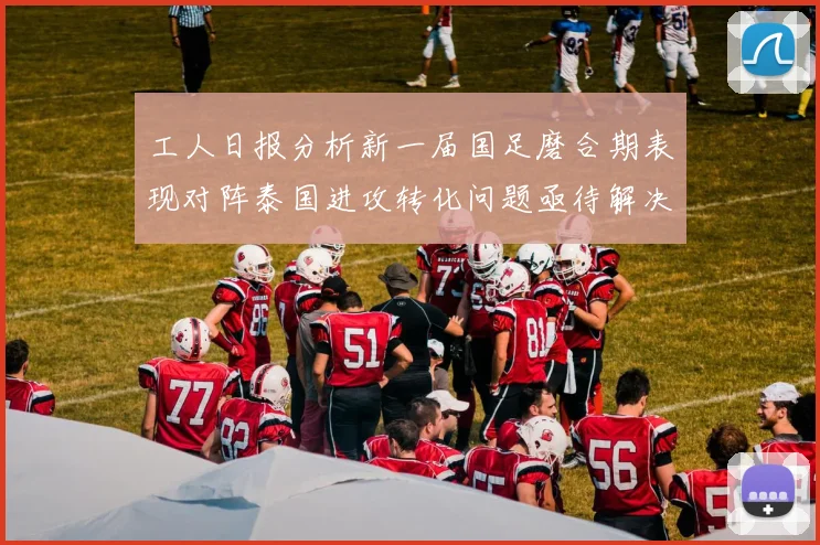 工人日报分析新一届国足磨合期表现对阵泰国进攻转化问题亟待解决