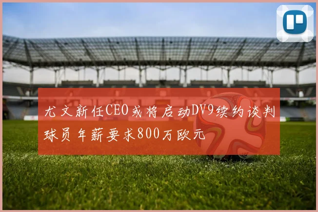 尤文新任CEO或将启动DV9续约谈判球员年薪要求800万欧元
