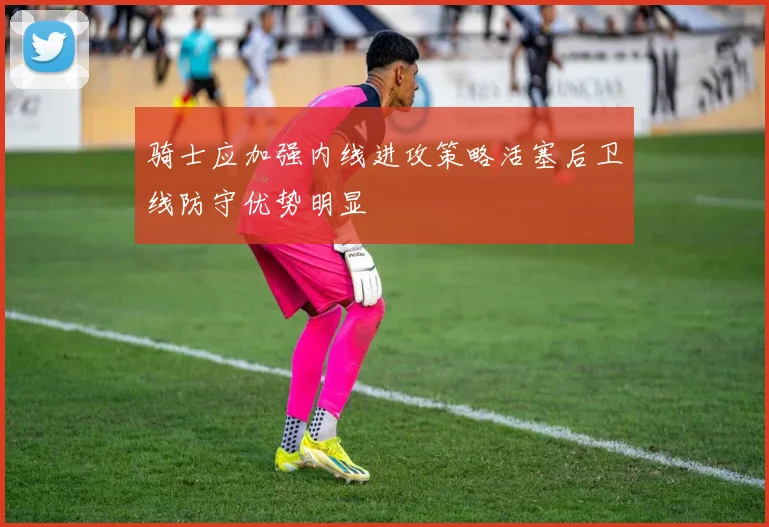 骑士应加强内线进攻策略活塞后卫线防守优势明显