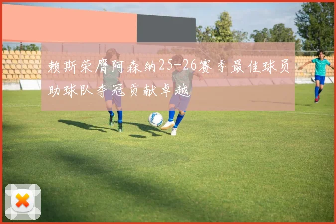赖斯荣膺阿森纳25-26赛季最佳球员助球队夺冠贡献卓越