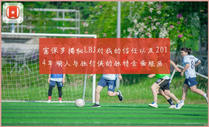 富保罗揭秘LBJ对我的信任以及2014年湖人与独行侠的独特会面经历
