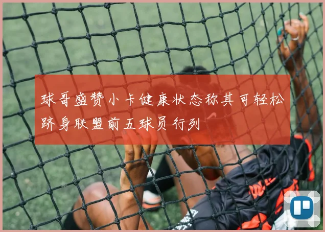 球哥盛赞小卡健康状态称其可轻松跻身联盟前五球员行列