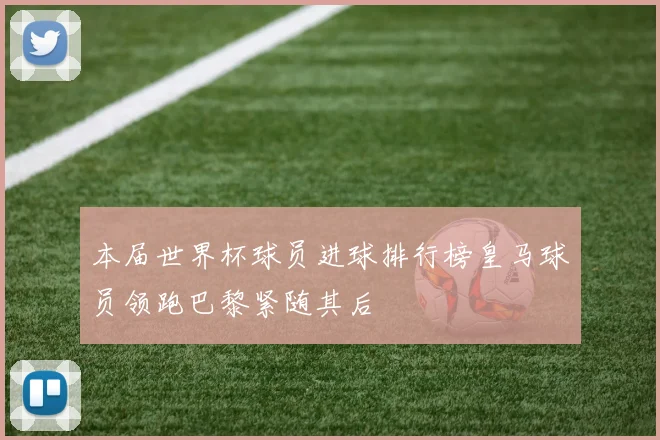 本届世界杯球员进球排行榜皇马球员领跑巴黎紧随其后